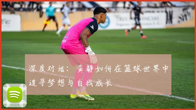 深度对话：黄静如何在篮球世界中追寻梦想与自我成长