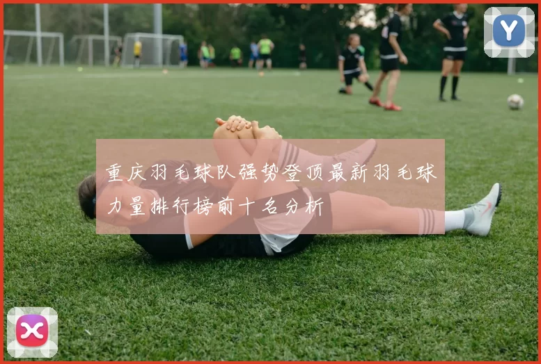 重庆羽毛球队强势登顶最新羽毛球力量排行榜前十名分析