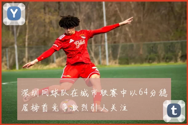 深圳网球队在城市联赛中以64分稳居榜首竞争激烈引人关注