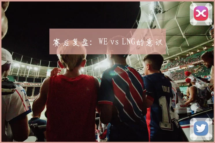 赛后复盘：WE vs LNG的意识