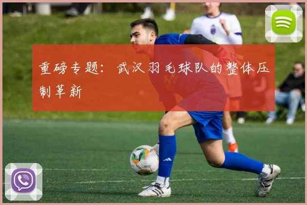 重磅专题：武汉羽毛球队的整体压制革新