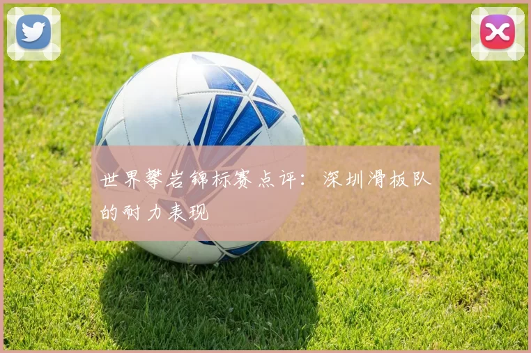 世界攀岩锦标赛点评：深圳滑板队的耐力表现