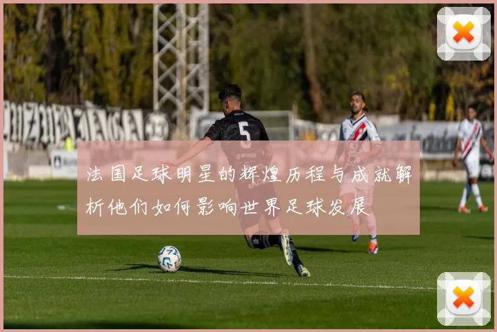 法国足球明星的辉煌历程与成就解析他们如何影响世界足球发展