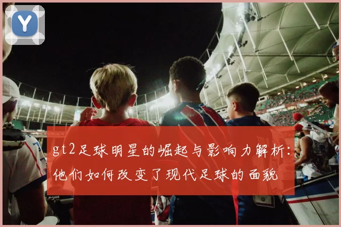 gt2足球明星的崛起与影响力解析：他们如何改变了现代足球的面貌