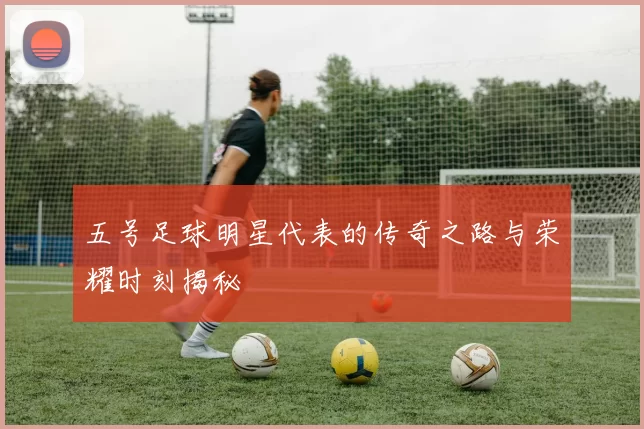 五号足球明星代表的传奇之路与荣耀时刻揭秘