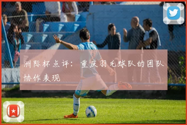 洲际杯点评：重庆羽毛球队的团队协作表现