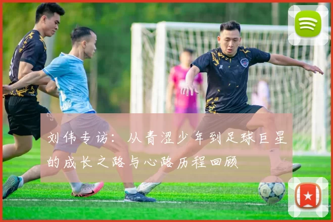 刘伟专访：从青涩少年到足球巨星的成长之路与心路历程回顾