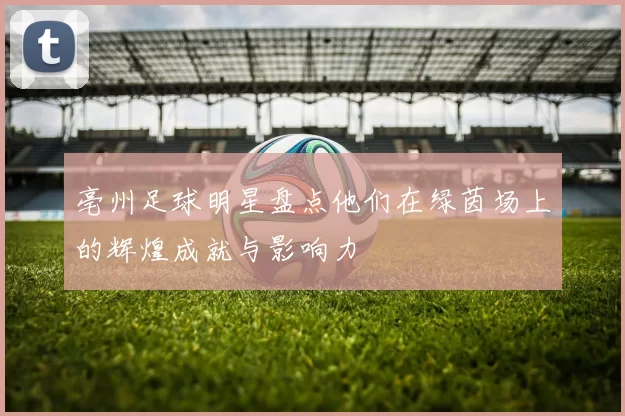 亳州足球明星盘点他们在绿茵场上的辉煌成就与影响力