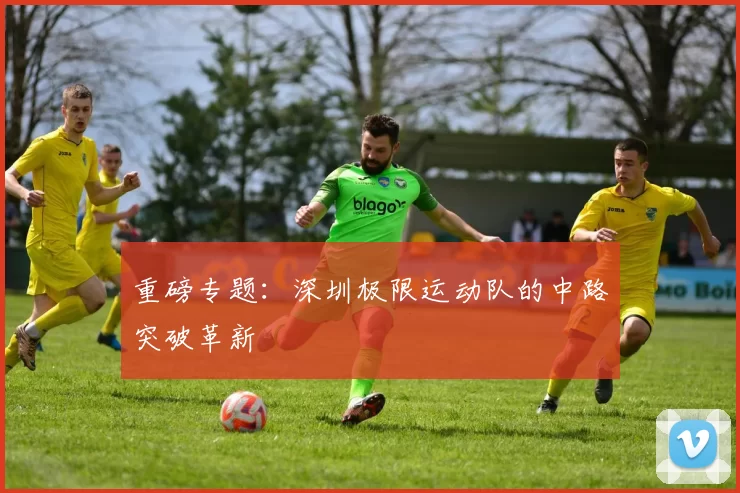 重磅专题：深圳极限运动队的中路突破革新